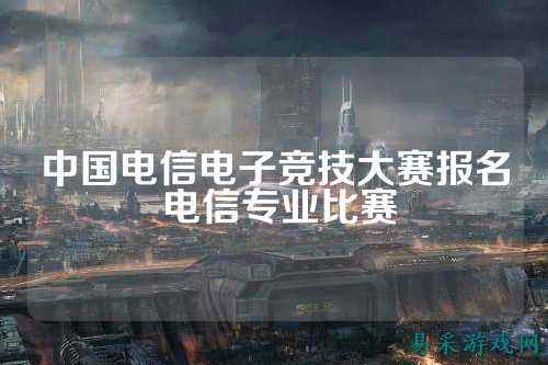 中国电信电子竞技大赛报名 电信专业比赛