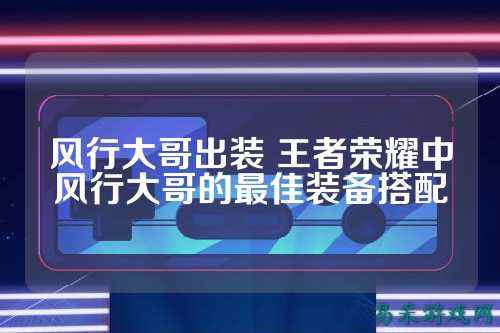 风行大哥出装 王者荣耀中风行大哥的最佳装备搭配