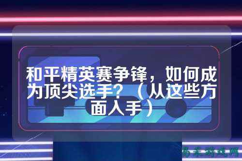 和平精英赛争锋,如何成为顶尖选手?(从这些方面入手)