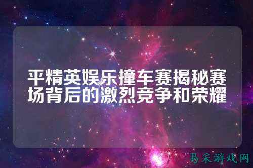平精英娱乐撞车赛揭秘赛场背后的激烈竞争和荣耀