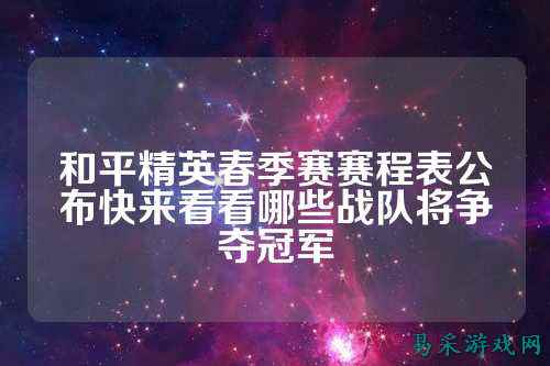 和平精英春季赛赛程表公布快来看看哪些战队将争夺冠军