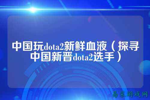中国玩dota2新鲜血液(探寻中国新晋dota2选手)