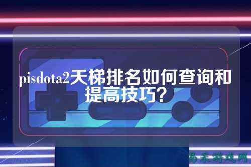 pisdota2天梯排名如何查询和提高技巧?