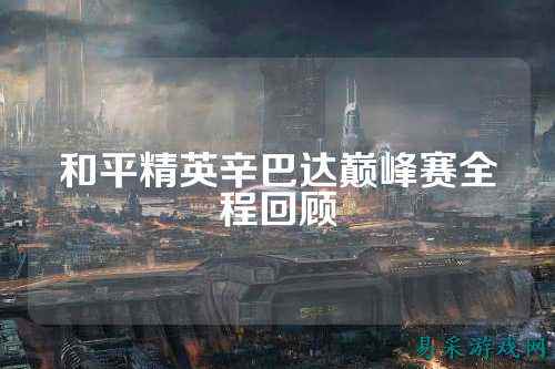和平精英辛巴达巅峰赛全程回顾