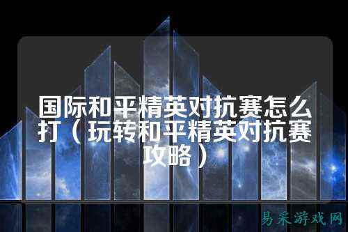 国际和平精英对抗赛怎么打(玩转和平精英对抗赛攻略)