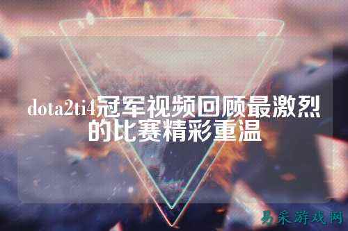 dota2ti4冠军视频回顾最激烈的比赛精彩重温