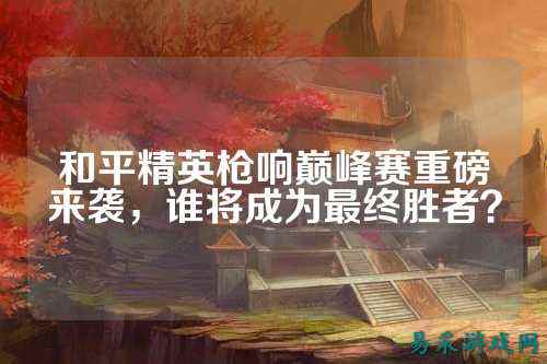 和平精英枪响巅峰赛重磅来袭,谁将成为最终胜者?
