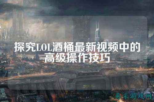 探究LOL酒桶最新视频中的高级操作技巧