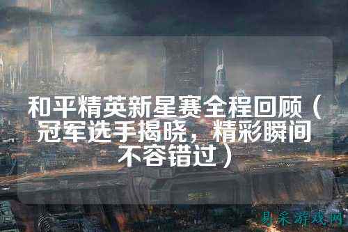 和平精英新星赛全程回顾(冠军选手揭晓,精彩瞬间不容错过)