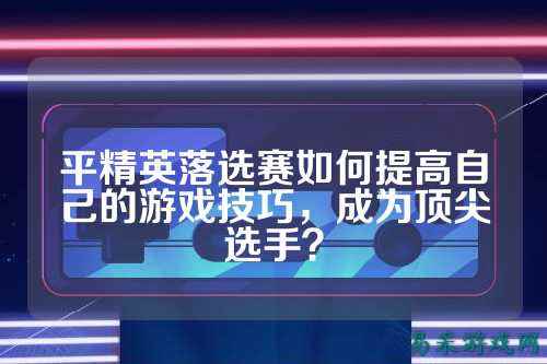 平精英落选赛如何提高自己的游戏技巧,成为顶尖选手?