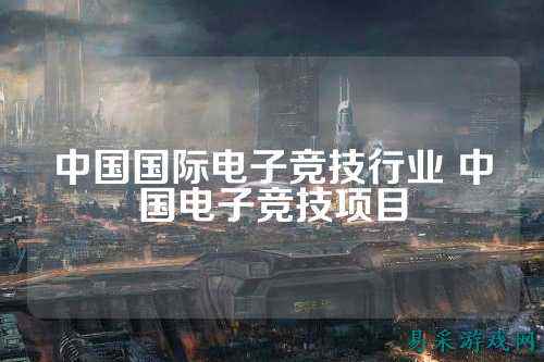 中国国际电子竞技行业 中国电子竞技项目