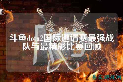 斗鱼dota2国际邀请赛最强战队与最精彩比赛回顾