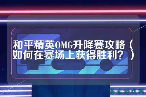 和平精英OMG升降赛攻略(如何在赛场上获得胜利?)