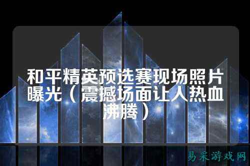 和平精英预选赛现场照片曝光(震撼场面让人热血沸腾)