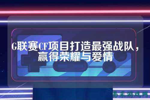 G联赛CF项目打造最强战队，赢得荣耀与爱情