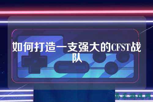 如何打造一支强大的CFST战队