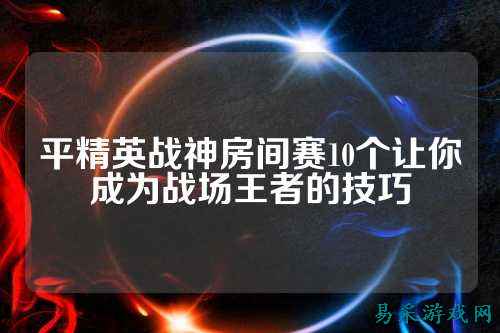 平精英战神房间赛10个让你成为战场王者的技巧