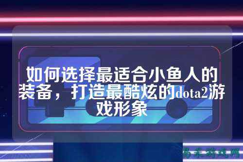 如何选择最适合小鱼人的装备，打造最酷炫的dota2游戏形象