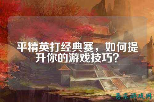 平精英打经典赛，如何提升你的游戏技巧？
