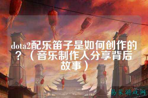 dota2配乐笛子是如何创作的？（音乐制作人分享背后故事）