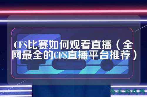 CFS比赛如何观看直播（全网最全的CFS直播平台推荐）