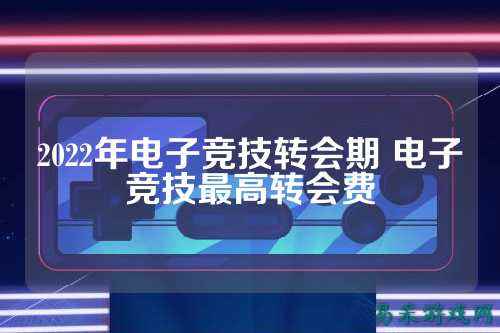 2022年电子竞技转会期 电子竞技最高转会费