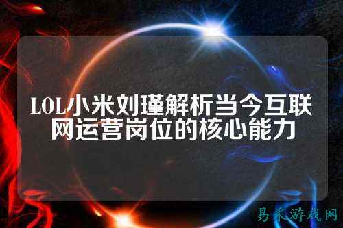 LOL小米刘瑾解析当今互联网运营岗位的核心能力