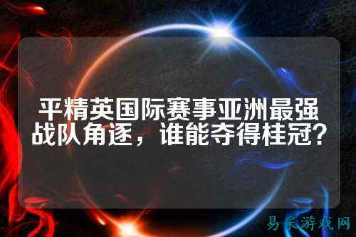 平精英国际赛事亚洲最强战队角逐，谁能夺得桂冠？