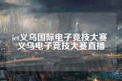 iet义乌国际电子竞技大赛 义乌电子竞技大赛直播