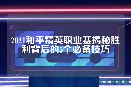 2021和平精英职业赛揭秘胜利背后的5个必备技巧