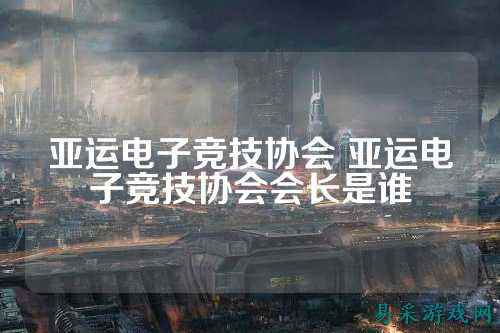 亚运电子竞技协会 亚运电子竞技协会会长是谁
