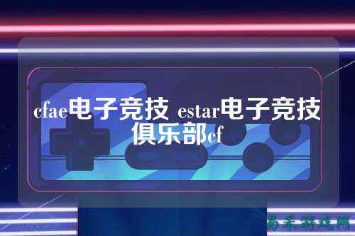 cfae电子竞技 estar电子竞技俱乐部cf
