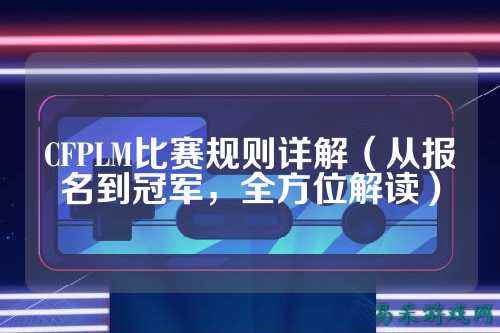 CFPLM比赛规则详解（从报名到冠军，全方位解读）