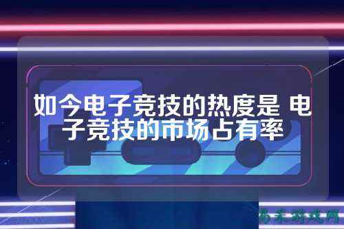 如今电子竞技的热度是 电子竞技的市场占有率