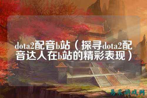 dota2配音b站（探寻dota2配音达人在b站的精彩表现）
