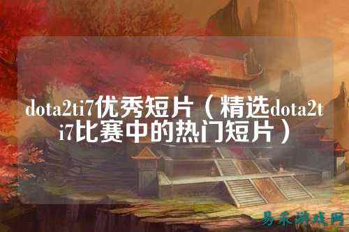 dota2ti7优秀短片(精选dota2ti7比赛中的热门短片)