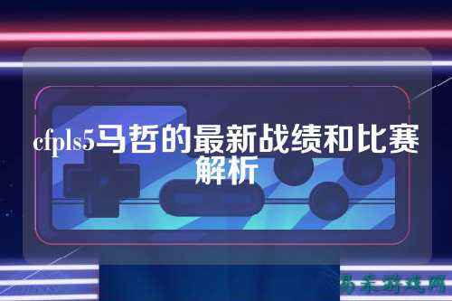 cfpls5马哲的最新战绩和比赛解析