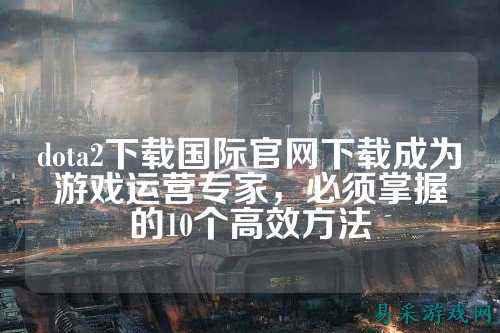 dota2下载国际官网下载成为游戏运营专家,必须掌握的10个高效方法