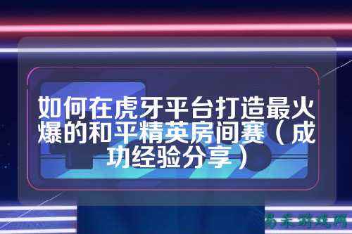 如何在虎牙平台打造最火爆的和平精英房间赛(成功经验分享)