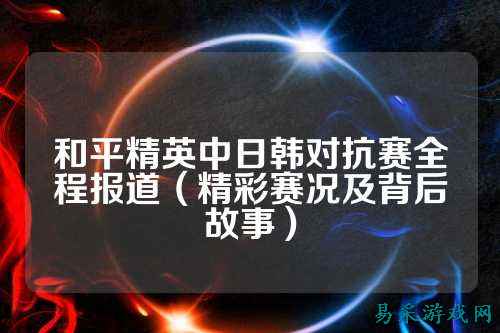 和平精英中日韩对抗赛全程报道(精彩赛况及背后故事)