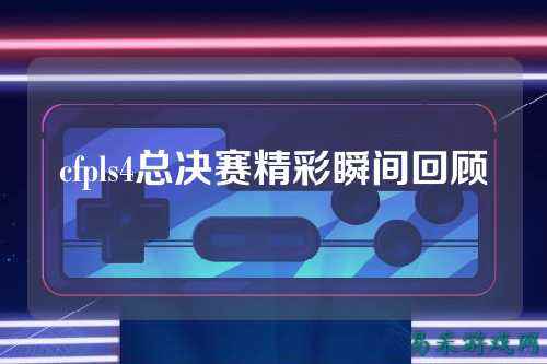 cfpls4总决赛精彩瞬间回顾