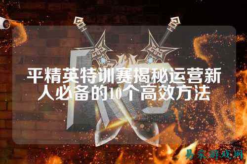 平精英特训赛揭秘运营新人必备的10个高效方法