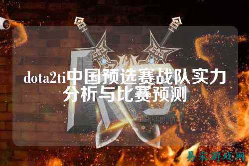 dota2ti中国预选赛战队实力分析与比赛预测