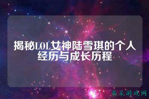 揭秘LOL女神陆雪琪的个人经历与成长历程