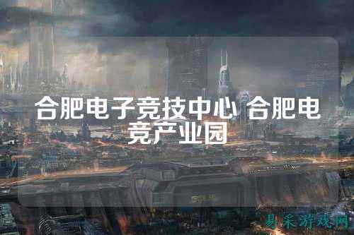 合肥电子竞技中心 合肥电竞产业园