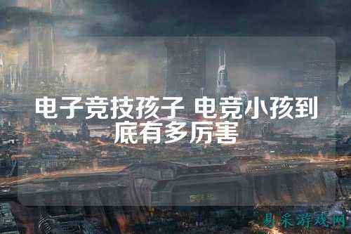 电子竞技孩子 电竞小孩到底有多厉害