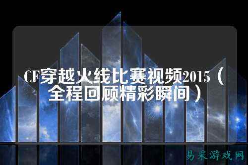 CF穿越火线比赛视频2015（全程回顾精彩瞬间）