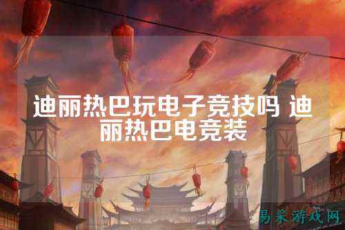 迪丽热巴玩电子竞技吗 迪丽热巴电竞装