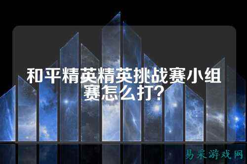 和平精英精英挑战赛小组赛怎么打？