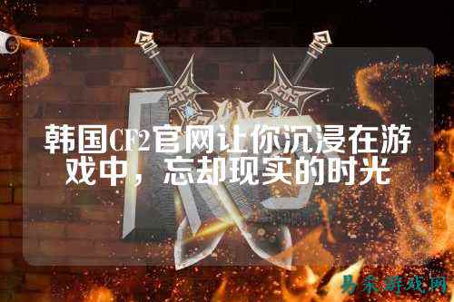 韩国CF2官网让你沉浸在游戏中，忘却现实的时光
